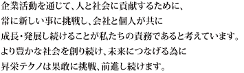 企業活動を通じて、人と社会に貢献するために、常に新しい事に挑戦し、会社と個人が共に成長・発展し続けることが私たちの責務であると考えています。より豊かな社会を創り続け、未来につなげる為に昇栄テクノは果敢に挑戦、前進し続けます。